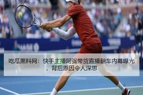 吃瓜黑料网：快手主播阿强带货直播翻车内幕曝光，背后原因令人深思